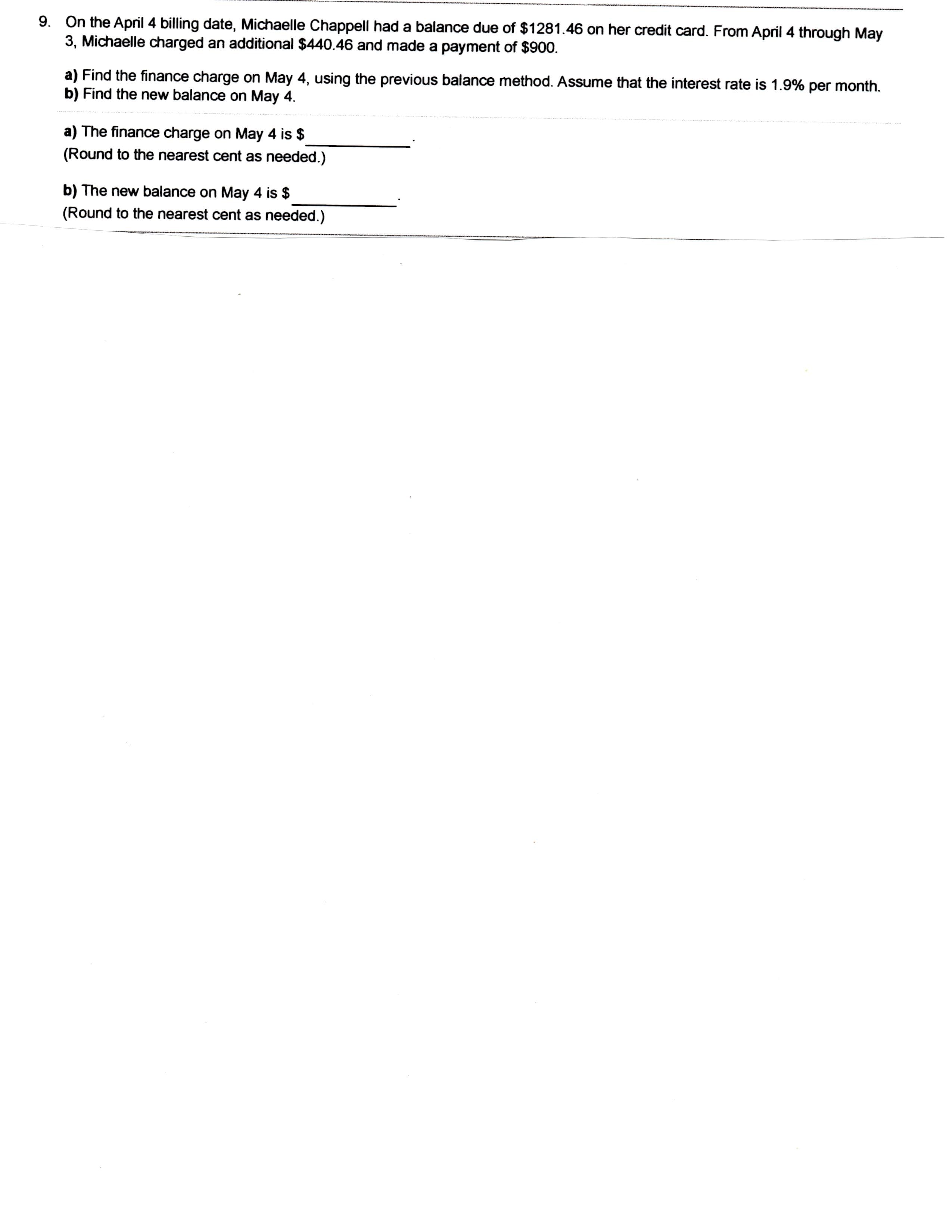 On the April 4 billing date, Michaelle Chappell had a balance due of $1281.46 on her credit card. From April 4 through May
3, Michaelle charged an additional $440.46 and made a payment of $900.
9.
a) Find the finance charge on May 4, using the previous balance method. Assume that the interest rate is 1.9% per month
b) Find the new balance on May 4
a) The finance charge on May 4 is $
(Round to the nearest cent as needed.)
b) The new balance on May 4 is $
(Round to the nearest cent as needed.)
