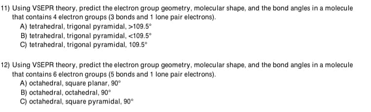 11) Using VSEPR theory, predict the electron group geometry, molecular shape, and the bond angles in a molecule
that contains 4 electron groups (3 bonds and 1 lone pair electrons).
A) tetrahedral, trigonal pyramidal, >109.5°
B) tetrahedral, trigonal pyramidal, <109.5°
C) tetrahedral, trigonal pyramidal, 109.5°
12) Using VSEPR theory, predict the electron group geometry, molecular shape, and the bond angles in a molecule
that contains 6 electron groups (5 bonds and 1 lone pair electrons).
A) octahedral, square planar, 90°
B) octahedral, octahedral, 90°
C) octahedral, square pyramidal, 90°
