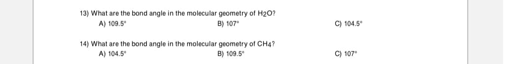 13) What are the bond angle in the molecular geometry of H2O?
A) 109.5°
B) 107°
C) 104.5°
14) What are the bond angle in the molecular geometry of CH4?
A) 104.5°
B) 109.5°
C) 107°
