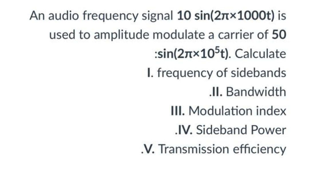 An audio frequency signal 10 sin(2n×1000t) is
used to amplitude modulate a carrier of 50
:sin(2tx105t). Calculate
I. frequency of sidebands
II. Bandwidth
III. Modulation index
IV. Sideband Power
.V. Transmission efficiency
