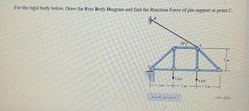 For the rigid body below, Draw the Free Body Diagram and find the Reaction Force of pin support at point C.
B
30
2 m
3 kN
4 kN
2 m
2 m
2 m
alo glel
