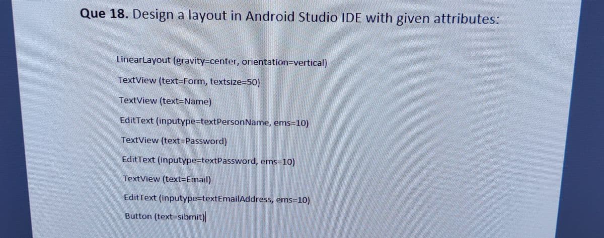 Que 18. Design a layout in Android Studio IDE with given attributes:
LinearLayout (gravity3Dcenter, orientation=vertical)
TextView (text3DForm, textsize=50)
TextView (text=Name)
EditText (inputype=textPersonName, ems=10)
TextView (text3DPassword)
EditText (inputype3DtextPassword, ems=10)
TextView (text=Email)
EditText (inputype3DtextEmailAddress, ems=10)
Button (text=sibmit)
