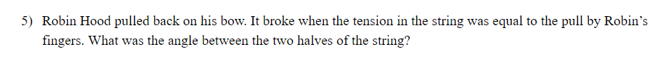 5) Robin Hood pulled back on his bow. It broke when the tension in the string was equal to the pull by Robin's
fingers. What was the angle between the two halves of the string?
