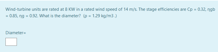 Wind-turbine units are rated at 8 KW in a rated wind speed of 14 m/s. The stage efficiencies are Cp = 0.32, ngb
%3D
= 0.85, ng = 0.92. What is the diameter? (p = 1.29 kg/m3.)
Diameter=
