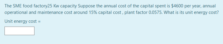 The SME food factory25 Kw capacity Suppose the annual cost of the capital spent is $4600 per year, annual
operational and maintenance cost around 15% capital cost , plant factor 0.0575. What is its unit energy cost?
Unit energy cost =
