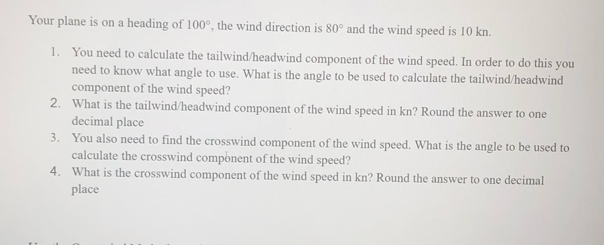 Your plane is on a heading of 100°, the wind direction is 80° and the wind speed is 10 kn.
1. You need to calculate the tailwind/headwind component of the wind speed. In order to do this you
need to know what angle to use. What is the angle to be used to calculate the tailwind/headwind
component of the wind speed?
2.
What is the tailwind/headwind component of the wind speed in kn? Round the answer to one
decimal place
3.
You also need to find the crosswind component of the wind speed. What is the angle to be used to
calculate the crosswind component of the wind speed?
4. What is the crosswind component of the wind speed in kn? Round the answer to one decimal
place