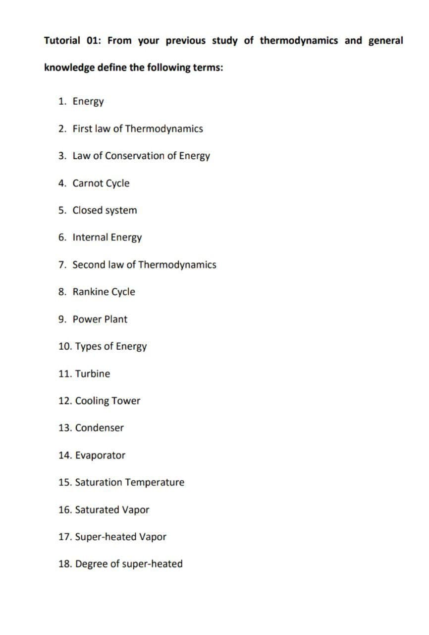 Tutorial 01: From your previous study of thermodynamics and general
knowledge define the following terms:
1. Energy
2. First law of Thermodynamics
3. Law of Conservation of Energy
4. Carnot Cycle
5. Closed system
6. Internal Energy
7. Second law of Thermodynamics
8. Rankine Cycle
9. Power Plant
10. Types of Energy
11. Turbine
12. Cooling Tower
13. Condenser
14. Evaporator
15. Saturation Temperature
16. Saturated Vapor
17. Super-heated Vapor
18. Degree of super-heated
