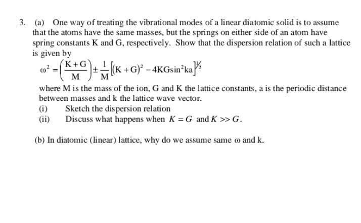 3. (a) One way of treating the vibrational modes of a linear diatomic solid is to assume
that the atoms have the same masses, but the springs on either side of an atom have
spring constants K and G, respectively. Show that the dispersion relation of such a lattice
is given by
(K+G`
+G)' - 4KGsin ka
M
where M is the mass of the ion, G and K the lattice constants, a is the periodic distance
between masses and k the lattice wave vector.
(i)
(ii)
Sketch the dispersion relation
Discuss what happens when K = G and K >> G.
(b) In diatomic (linear) lattice, why do we assume same o and k.
