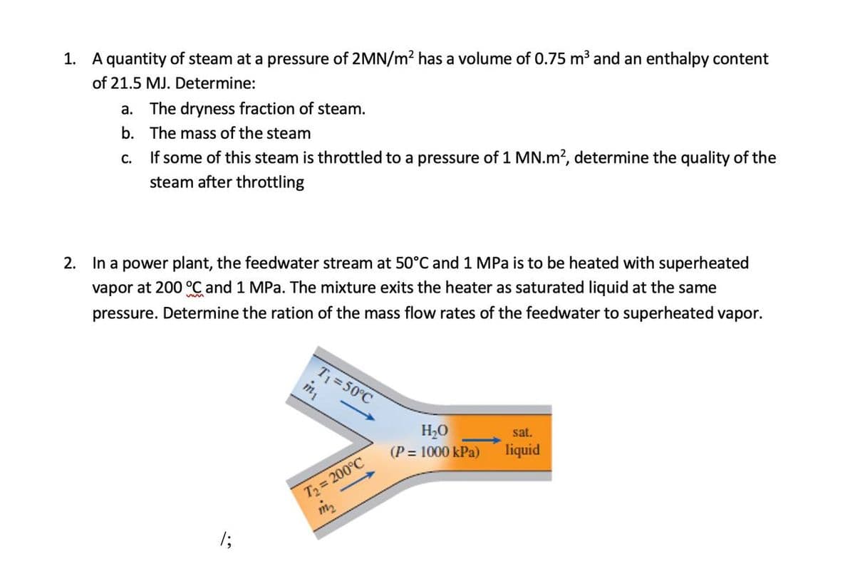 1. A quantity of steam at a pressure of 2MN/m2 has a volume of 0.75 m3 and an enthalpy content
of 21.5 MJ. Determine:
a. The dryness fraction of steam.
b. The mass of the steam
If some of this steam is throttled to a pressure of 1 MN.m?, determine the quality of the
steam after throttling
С.
2. In a power plant, the feedwater stream at 50°C and 1 MPa is to be heated with superheated
vapor at 200 °C and 1 MPa. The mixture exits the heater as saturated liquid at the same
pressure. Determine the ration of the mass flow rates of the feedwater to superheated vapor.
T 50°C
m
H2O
(P = 1000 kPa)
sat.
liquid
T2 = 200°C
1;
