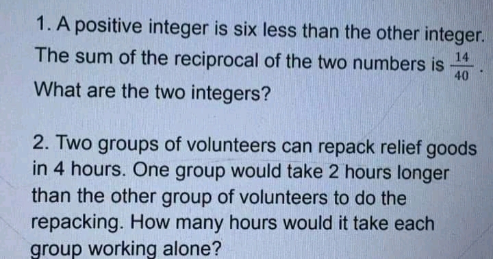 1. A positive integer is six less than the other integer.
The sum of the reciprocal of the two numbers is
14
40
What are the two integers?
2. Two groups of volunteers can repack relief goods
in 4 hours. One group would take 2 hours longer
than the other group of volunteers to do the
repacking. How many hours would it take each
group working alone?
