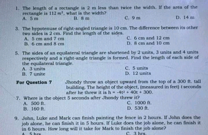 1. The length of a rectangle is 2 m less than twice the width. If the area of the
rectangle is 112 m2, what is the width?
A. 5 m
B. 8 m
C. 9 m
D. 14 m
3. The hypotenuse of right-angled triangle is 10 cm. The difference between its other
two sides is 2 cm. Find the length of the sides.
A. 5 cm and 7 cm
B. 6 cm and 8 cm
C. 6 cm and 12 cm
D. 8 cm and 10 cm
5. The sides of an equilateral triangle are shortened by 2 units, 3 units and 4 units
respectively and a right-angle triangle is formed. Find the length of each side of
the equilateral triangle.
A. 3 units
B. 7 unite
C. 5 units
D. 12 units
Jhondy throw an object upward from the top of a 300 ft. tall
building. The height of the object, (measured in feet) t seconds
after he threw it is h
For Question 7
-4t2 + 40t + 300.
7. Where is the object 5 seconds after Jhondy threw it?
C. 1000 ft.
D. 530 ft.
A. 500 ft.
B. 160 ft.
9. John, Luke and Mark can finish painting the fence in 2 hours. If John does the
job alone, he can finish it in 5 hours. If Luke does the job alone, he can finish it
in 6 hours. How long will it take for Mark to finish the job alone?
5 hrs
C. 3 hrs.
