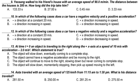 _9. Yeosang walked to his friend's house with an average speed of 90.0 m/min. The distance between
the houses is 200 m. How long did the trip take him?
B. 27.00 s
C. 0.45 min
D. 3.33 min
A 133.33 s
_10. In which of the following cases does a car have a negative velocity and a positive acceleration?
A -x đirection at a constant 20 m/s.
B. -x đirection increasing in speed.
C. +x direction increasing in speed.
D. -x direction decreasing in speed.
_12. In which of the following cases does a car have a negative velocity and a negative acceleration?
A -x direction at a constant 20 m/s.
B. -x đirection increasing in speed.
C. +x direction increasing in speed.
D. -x direction decreasing in speed.
_13. At time t= 0 an object is traveling to the right along the + x-axis at a speed of 10 m/s with
acceleration - 2.0 m/s². Which statement is true?
A The object will slow down, eventually coming to a complete stop.
B. The object cannot have a negative acceleration and be moving to the right.
C. The object will continue to move to the right, slowing down but never coming to complete stop.
D. The object will slow down, momentarily stopping, then pick up speed moving to the left.
_14. Asta traveled with an average speed of 125 km/h from 11:15 am to 1:30 pm. What is his distance
traveled?
A 281.50 m
B. 250.00 m
C. 281.25 m
D. 275.50 m
