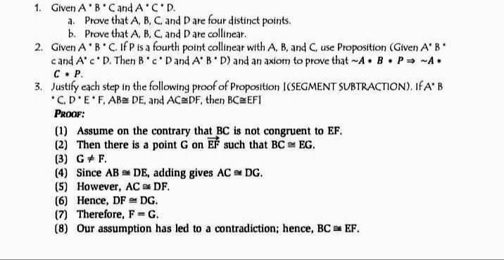 1. Given A'B'Cand A C'D.
a. Prove that A, B, C. and Dare four distinct points.
b. Prove that A, B. C. and Dare collinear.
2. Given A'B'C. If P is a fourth point collinear with A, B, and C, use Proposition (Given A' B
c and A'c D. Then B'c Dand A' B D) and an axiom to prove that ~A B P= -A•
C• P.
3. Justify each step in the following proof of Proposition I(SEGMENT SUBTRACTION). IF A' B
*C.D'E'F, AB= DE, and AC DF, then BCEFI
PROOF:
(1) Assume on the contrary that BC is not congruent to EF.
(2) Then there is a point G on Ef such that BC e EG.
(3) G+ F.
(4) Since AB DE, adding gives AC DG.
(5) However, AC DF.
(6) Hence, DF DG.
(7) Therefore, F = G.
(8) Our assumption has led to a contradiction; hence, BC EF.
