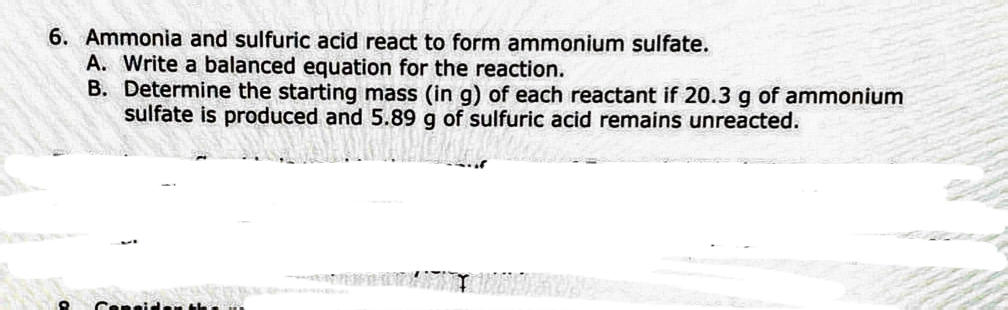 6. Ammonia and sulfuric acid react to form ammonium sulfate.
A. Write a balanced equation for the reaction.
B. Determine the starting mass (in g) of each reactant if 20.3 g of ammonium
sulfate is produced and 5.89 g of sulfuric acid remains unreacted.
Cepeide the
