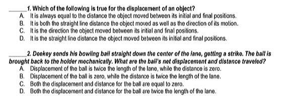 1. Which of the following is true for the displacement of an object?
A. Itis always equal to the distance the object moved between its initial and final positions.
B. It is both the straight line distance the object moved as well as the direction of its motion.
C. Itis the direction the object moved between its initial and final positions.
D. It is the straight line distance the object moved between its initial and final positions.
_2. Dookoy sonds his bowling ball straight down the contor of the lane, gotting a striko. The ball is
brought back to the holder mechanically. What are the ball's net displacement and distance traveled?
A. Displacement of the ball is twice the length of the lane, while the distance is zero.
B. Displacement of the ball is zero, while the distance is twice the length of the lane.
C. Both the displacement and distance for the ball are equal to zero.
D. Both the displacement and distance for the ball are twice the length of the lane.
