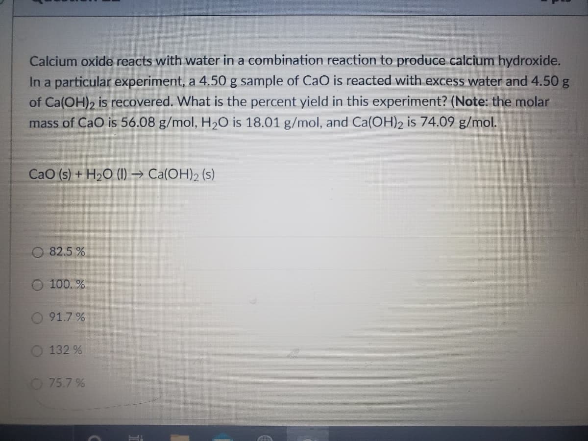 Calcium oxide reacts with water in a combination reaction to produce calcium hydroxide.
In a particular experiment, a 4.50 g sample of Cao is reacted with excess water and 4.50 g
of Ca(OH), is recovered. What is the percent yield in this experiment? (Note: the molar
mass of CaO is 56.08 g/mol, H20 is 18.01 g/mol, and Ca(OH), is 74.09 g/mol.
CaO (s) + H>O (I) → Ca(OH), (s)
82.5 %
O 100. %
O 91.7%
132 %
O 75.7 %
