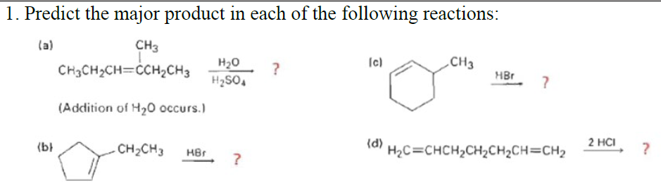 1. Predict the major product in each of the following reactions:
(a)
CH3
Ic)
.CH3
H20
H2SO,
CH3CH2CH=CCH2CH3
HBr
(Addition of Hz0 осcurs.)
(d)
2 HCI
(bł
-CH2CH3
HBr
H2C=CHCH2CH2CH2CH=CH2
