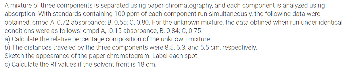A mixture of three components is separated using paper chromatography, and each component is analyzed using
absorption. With standards containing 100 ppm of each component run simultaneously, the following data were
obtained: cmpd A, 0.72 absorbance; B, 0.55; C, 0.80. For the unknown mixture, the data obtined when run under identical
conditions were as follows: cmpd A, .0.15 absorbance, B, 0.84; C, 0.75.
a) Calculate the relative percentage composition of the unknown mixture.
b) The distances traveled by the three components were 8.5, 6.3, and 5.5 cm, respectively.
Sketch the appearance of the paper chromatogram. Label each spot.
c) Calculate the Rf values if the solvent front is 18 cm.
