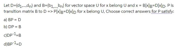 Let D=(d1.,dn) and B=(b1,.bn) for vector space U for x belong U and x = B[x]B=D[x]p. P is
transition matrix B to D => P[x]g=D[x]p for x belong U, Choose correct answers for P satisfy:
a) BP = D
b) DP = B
C)DP-1=B
d)BP 1-D
