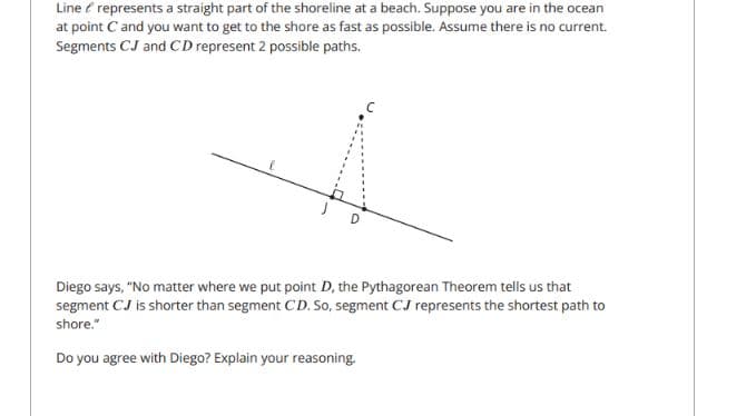 Line e represents a straight part of the shoreline at a beach. Suppose you are in the ocean
at point C and you want to get to the shore as fast as possible. Assume there is no current.
Segments CJ and CD represent 2 possible paths.
Diego says, "No matter where we put point D, the Pythagorean Theorem tells us that
segment CJ is shorter than segment CD. So, segment CJ represents the shortest path to
shore."
Do you agree with Diego? Explain your reasoning.
