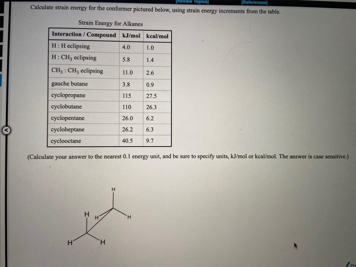 [Réview Topics]
[Roferences]
Calculate strain energy for the conformer pictured below, using strain energy increments from the table.
Strain Energy for Alkanes
Interaction / Compound kJ/mol kcal/mol
H:H eclipsing
4.0
1.0
H: CH3 eclipsing
5.8
1.4
CH3 : CH3 eclipsing
11.0
2.6
gauche butane
3.8
0.9
cyclopropane
115
27.5
cyclobutane
110
26.3
cyclopentane
26.0
6.2
cycloheptane
26.2
6.3
cyclooctane
40.5
9.7
(Calculate your answer to the nearest 0.1 energy unit, and be sure to specify units, kJ/mol or kcal/mol. The answer is case sensitive.)
H.
H.
H.
Pre
