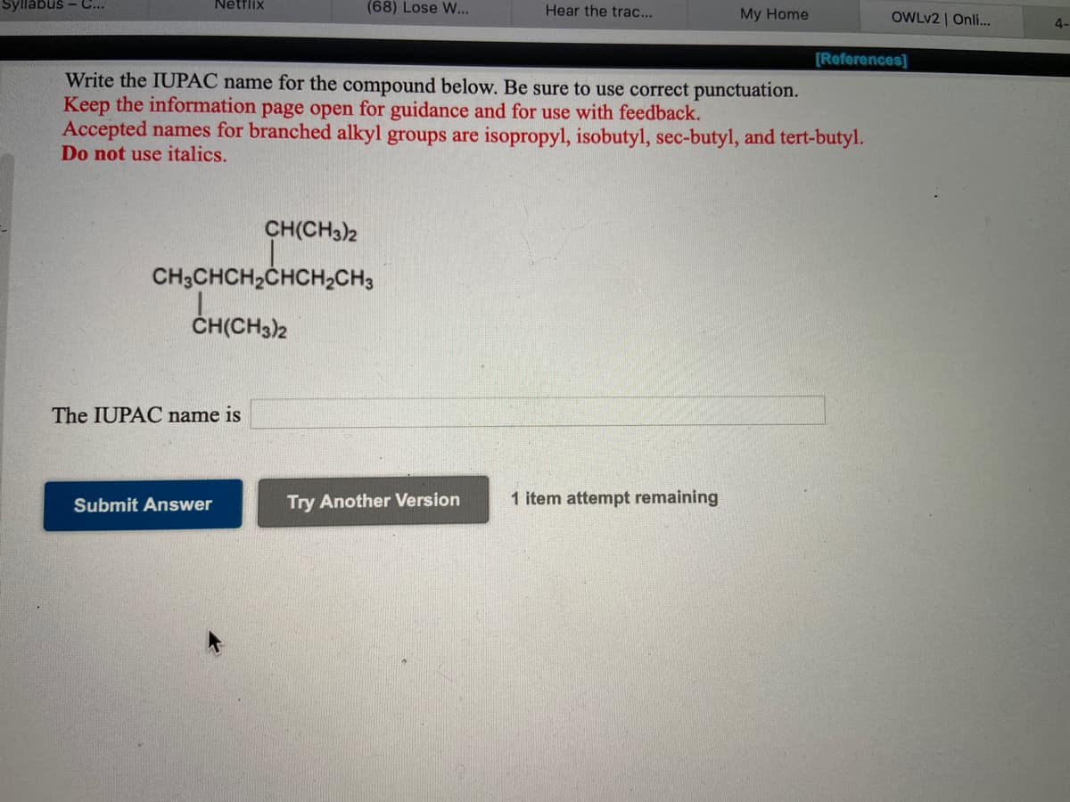 yllabus - C...
Nétflix
(68) Lose W...
Hear the trac...
My Home
OWLV2 | Onli.
4-
[References]
Write the IUPAC name for the compound below. Be sure to use correct punctuation.
Keep the information page open for guidance and for use with feedback.
Accepted names for branched alkyl groups are isopropyl, isobutyl, sec-butyl, and tert-butyl.
Do not use italics.
CH(CH3)2
CH,CHCH,CHCH,CH,
ČH(CH3)2
The IUPAC name is
Submit Answer
Try Another Version
1 item attempt remaining
