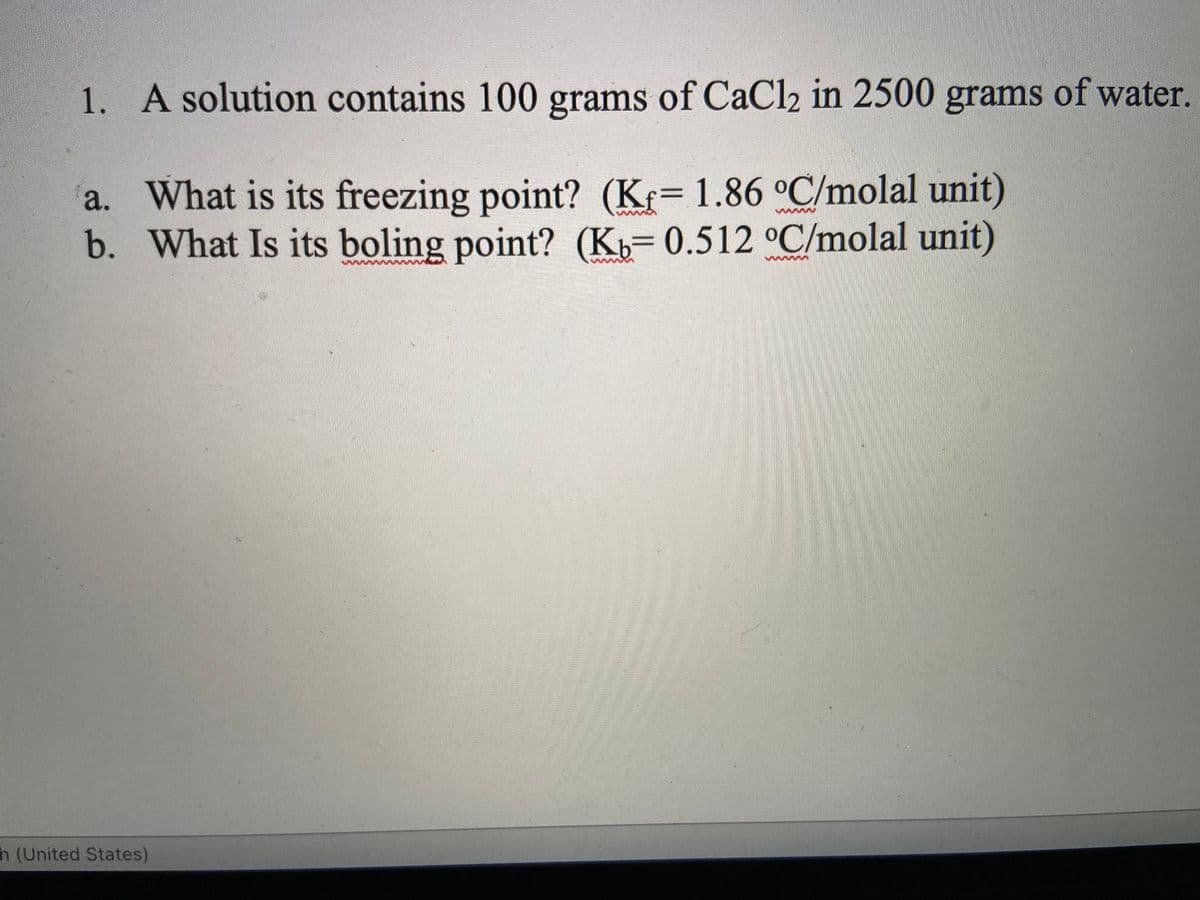 1. A solution contains 100 grams of CaCl2 in 2500 grams of water.
a. What is its freezing point? (Kr= 1.86 °C/molal unit)
b. What Is its boling point? (Kb=0.512 °C/molal unit)
h (United States)
