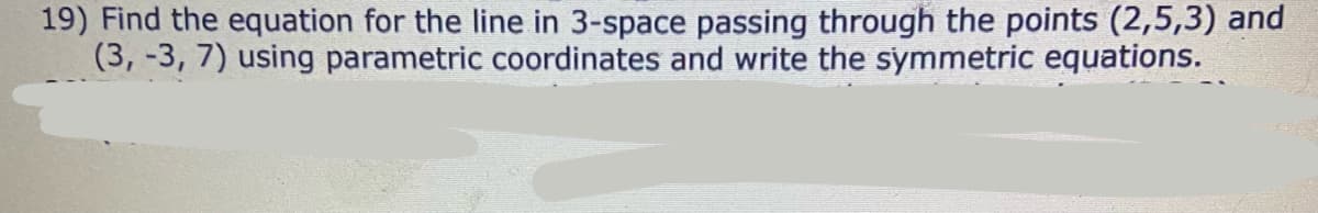 19) Find the equation for the line in 3-space passing through the points (2,5,3) and
(3, -3, 7) using parametric coordinates and write the symmetric equations.
