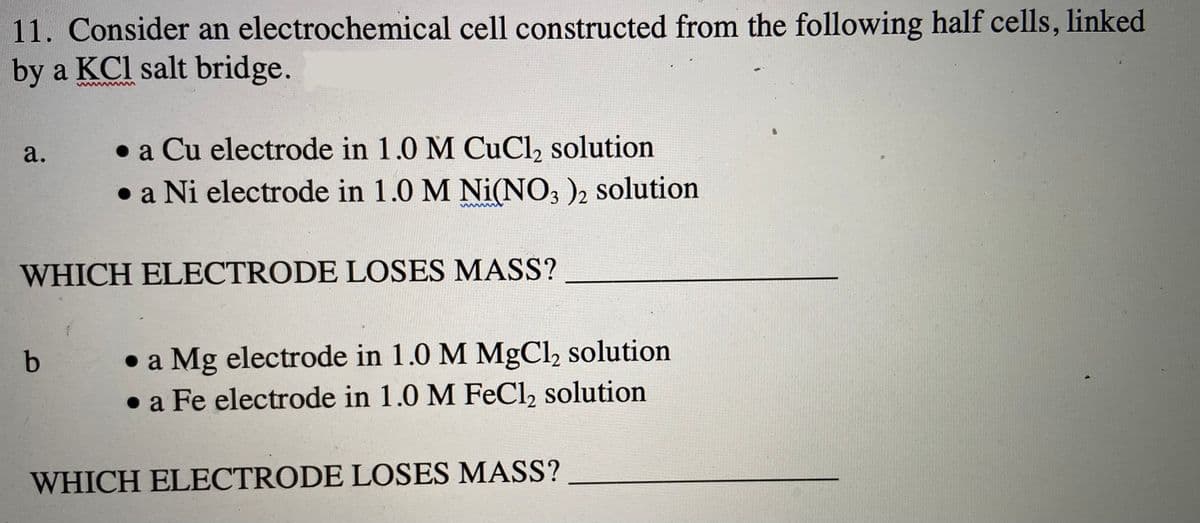 11. Consider an electrochemical cell constructed from the following half cells, linked
by a KCl salt bridge.
• a Cu electrode in 1.0 M CuCl, solution
• a Ni electrode in 1.0 M Ni(NO3 )2 solution
a.
WHICH ELECTRODE LOSES MASS?
• a Mg electrode in 1.0 M MgCl, solution
• a Fe electrode in 1.0 M FeCl, solution
WHICH ELECTRODE LOSES MASS?
