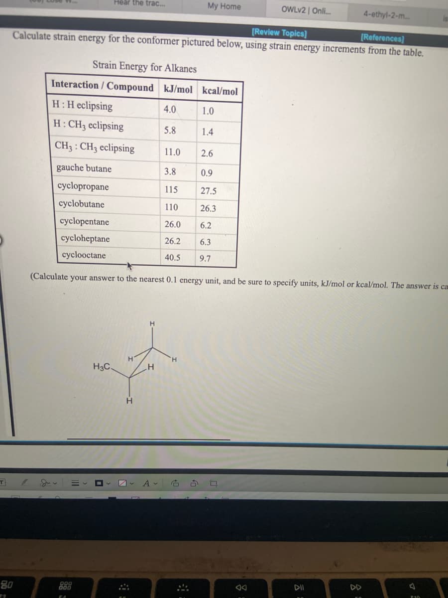 Hear the trac.
My Home
OWLV2 | Onli.
4-ethyl-2-m..
[Review Topics]
[References)
Calculate strain energy for the conformer pictured below, using strain energy increments from the table.
Strain Energy for Alkanes
Interaction/ Compound kJ/mol kcal/mol
H:H eclipsing
4.0
1.0
H: CH3 eclipsing
5.8
1.4
CH3 : CH3 eclipsing
11.0
2.6
gauche butane
3.8
0.9
cyclopropane
115
27.5
cyclobutane
110
26.3
cyclopentane
26.0
6.2
cycloheptane
26.2
6.3
cyclooctane
40.5
9.7
(Calculate your answer to the nearest 0.1 energy unit, and be sure to specify units, kJ/mol or kcal/mol. The answer is cam
H.
H.
H3C.
80
DD
EA0
云

