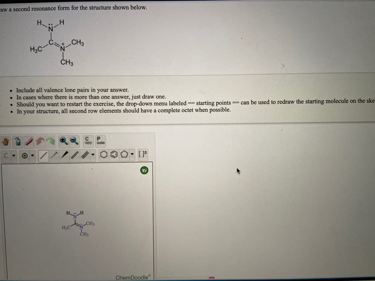 raw a second resonance form for the structure shown below.
H.
H
CH3
H3C
CHa
ČH3
• Include all valence lone pairs in your answer.
• In cases where there is more than one answer, just draw one.
• Should you want to restart the exercise, the drop-down menu labeled = starting points
• In your structure, all second row elements should have a complete octet when possible.
=can be used to redraw the starting molecule on the ske
C.
opy
aste
- [F
H H
H3C
N-CH3
CH3
ChemDoodle
