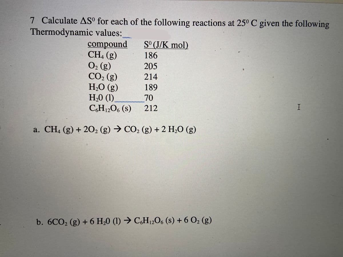 7 Calculate ASº for each of the following reactions at 25° C given the following
Thermodynamic values:
compound
CH, (g)
O2 (g)
CO2 (g)
H2O (g)
H,0 (1).
C,H12O, (s)
S° (J/K mol)
186
205
214
189
70
212
a. CH, (g) + 202 (g) → CO2 (g) + 2 H,O (g)
b. 6CO2 (g) + 6 H,0 (1) → C,H12O, (s) + 6 O2 (g)
