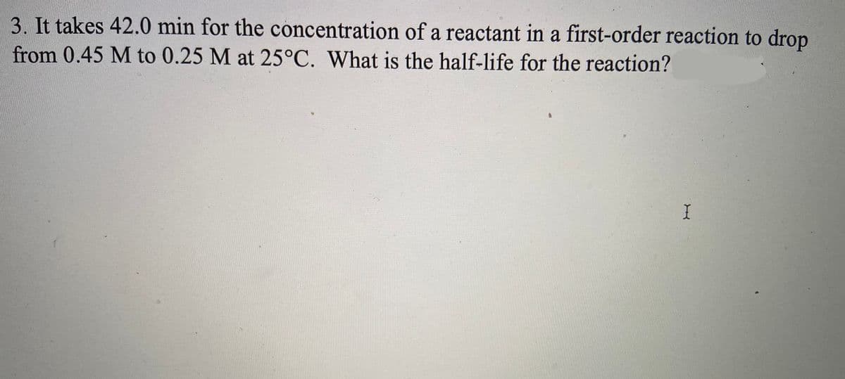 3. It takes 42.0 min for the concentration of a reactant in a first-order reaction to drop
from 0.45 M to 0.25 M at 25°C. What is the half-life for the reaction?
