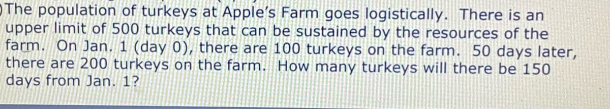 OThe population of turkeys at Apple's Farm goes logistically. There is an
upper limit of 500 turkeys that can be sustained by the resources of the
farm. On Jan. 1 (day 0), there are 100 turkeys on the farm. 50 days later,
there are 200 turkeys on the farm. How many turkeys will there be 150
days from Jan. 1?
