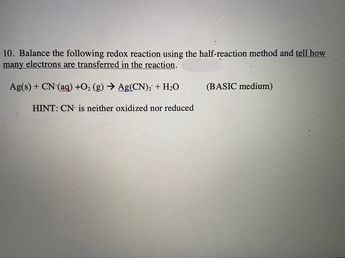 10. Balance the following redox reaction using the half-reaction method and tell how
many electrons are transferred in the reaction.
Ag(s) + CN (aq) +O2 (g) → Ag(CN), + H2O
(BASIC medium)
HINT: CN- is neither oxidized nor reduced
