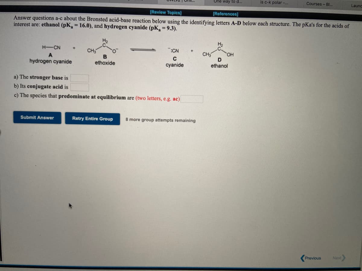 One way to d...
is c-k polar -..
Courses - Bl..
Onl.
Launc
[Review Topics]
[References]
Answer questions a-c about the Bronsted acid-base reaction below using the identifying letters A-D below each structure. The pKa's for the acids of
interest are: ethanol (pK, = 16.0), and hydrogen cyanide (pK, = 9.3).
H2
H-CN
:CN
CH
B
ethoxide
CH
HO,
A
hydrogen cyanide
cyanide
ethanol
a) The stronger base is
b) Its conjugate acid is
c) The species that predominate at equilibrium are (two letters, e.g. ac)
Submit Answer
Retry Entire Group
8 more group attempts remaining
Previous
Next
