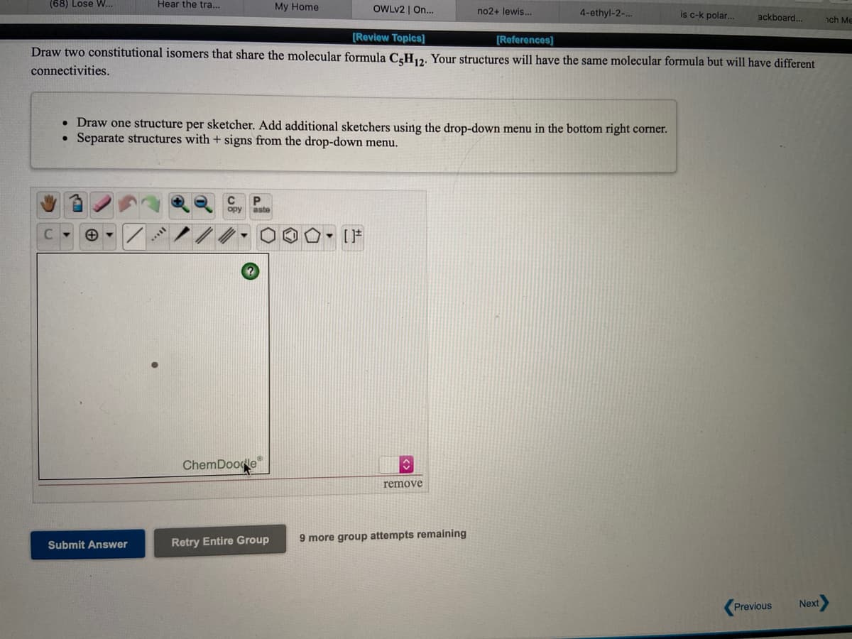 (68) Lose W..
Hear the tra...
My Home
OWLV2 | On...
no2+ lewis...
4-ethyl-2-..
is c-k polar.
ackboard.
ch Me
(Review Topics]
[References]
Draw two constitutional isomers that share the molecular formula C3H12. Your structures will have the same molecular formula but will have different
connectivities.
• Draw one structure per sketcher. Add additional sketchers using the drop-down menu in the bottom right corner.
Separate structures with + signs from the drop-down menu.
opy
aste
[F
ChemDoodle
remove
Retry Entire Group
9 more group attempts remaining
Submit Answer
(Previous
Next
