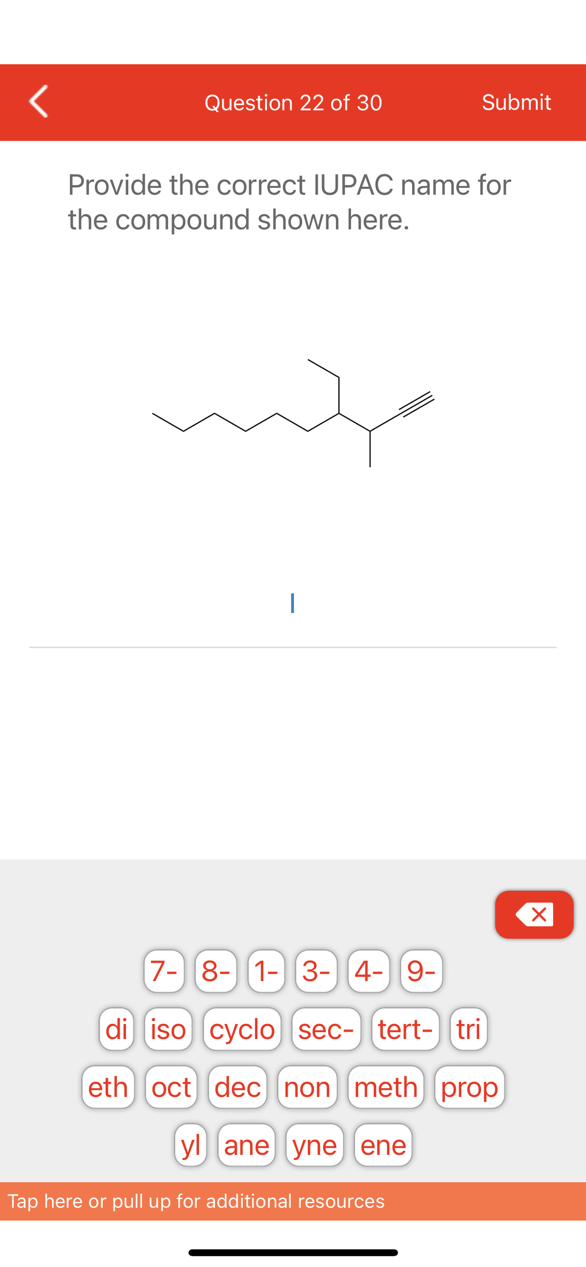 <
Question 22 of 30
Submit
Provide the correct IUPAC name for
the compound shown here.
7- 8- 1- 3- 4- 9-
di iso cyclo sec- tert- tri
eth oct dec non meth] prop
yl ane yne ene
Tap here or pull up for additional resources
X