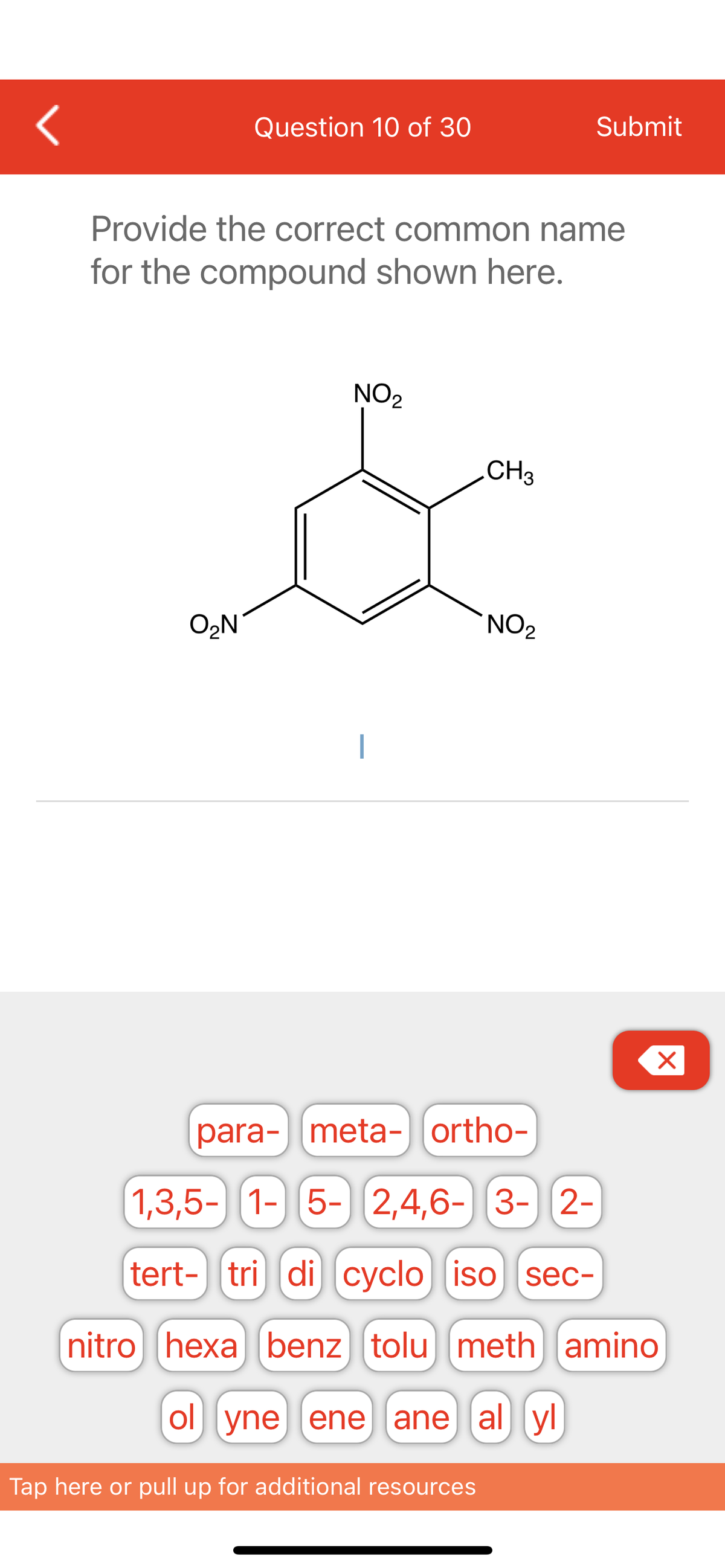 <
Question 10 of 30
O₂N
Provide the correct common name
for the compound shown here.
NO₂
CH3
Tap here or pull up for additional resources
Submit
NO₂
X
para- meta-ortho-
1,3,5- 1- 5- 2,4,6-3-2-
tert- tri di cyclo iso sec-
nitro hexa benz tolu meth amino
ol yne ene ane al yl