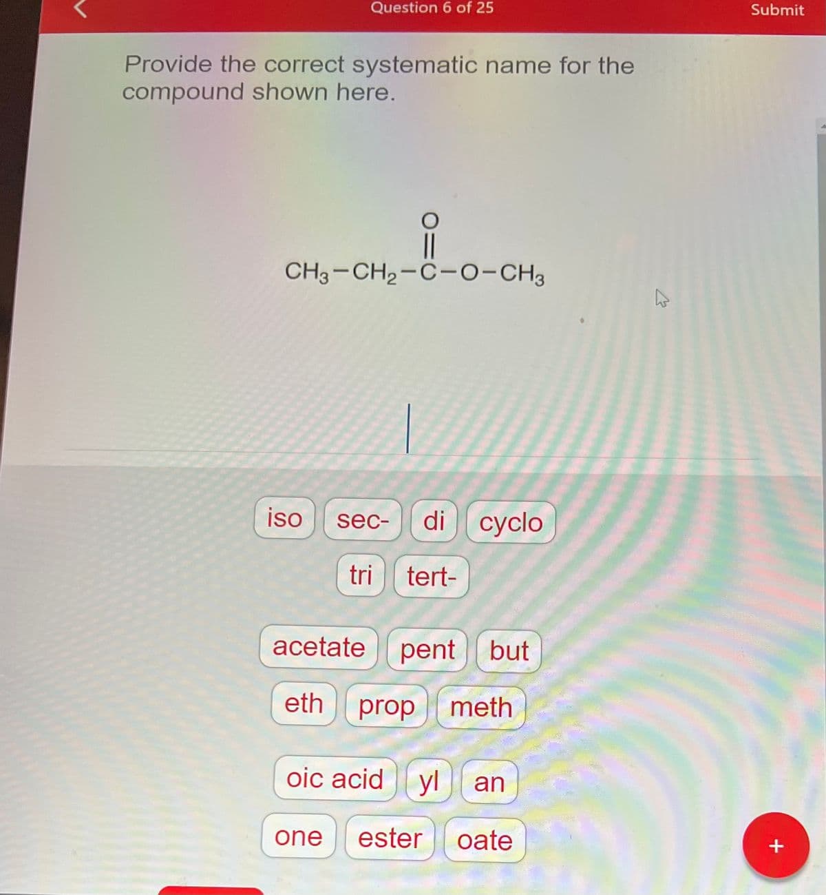 Question 6 of 25
Provide the correct systematic name for the
compound shown here.
||
CH3-CH₂-C-O-CH3
iso
sec-
di cyclo
tri tert-
acetate pent but
eth
prop meth
oic acid yl an
one ester oate
K
Submit
+