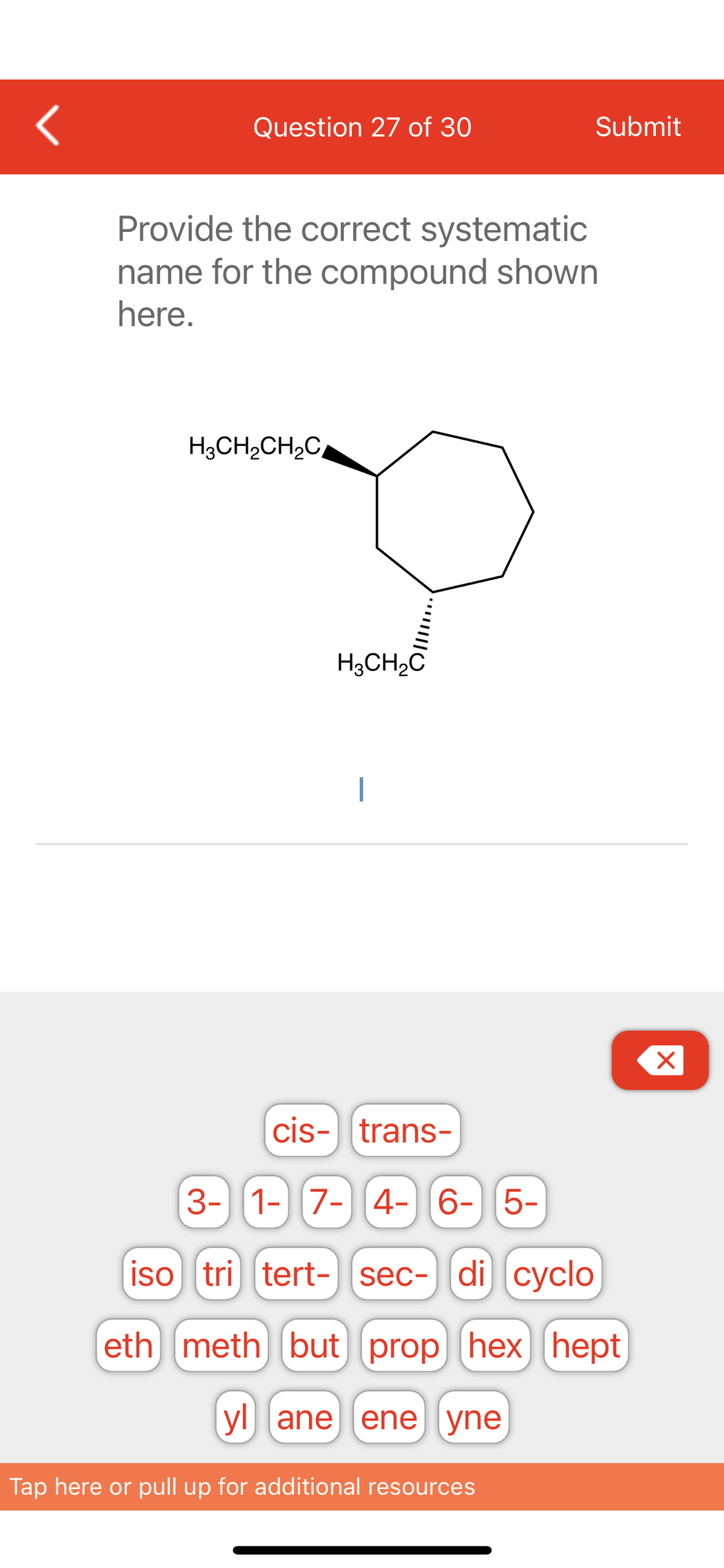 <
Question 27 of 30
Provide the correct systematic
name for the compound shown
here.
H3CH₂CH₂C
H3CH₂C
Submit
cis-trans-
3- 1- 7- 4-6-5-
iso tri tert- sec- di cyclo
eth meth but prop hex hept
yl ane ene yne
Tap here or pull up for additional resources
X