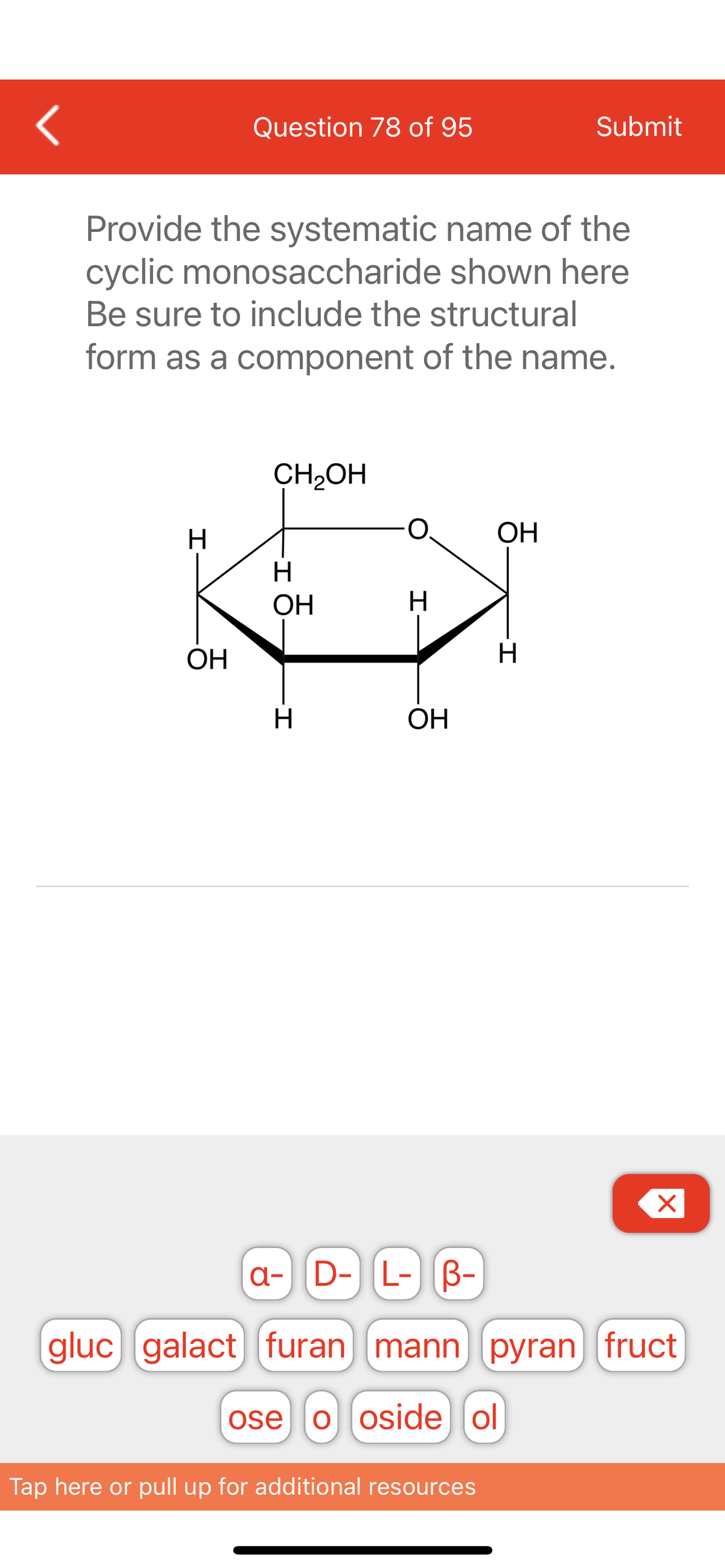 <
H
Question 78 of 95
Provide the systematic name of the
cyclic monosaccharide shown here
Be sure to include the structural
form as a component of the name.
OH
CH₂OH
H
ОН
-I
H
H
OH
ОН
Tap here or pull up for additional resources
Submit
H
X
a- D- L- B-
gluc galact) [furan mann (pyran fruct
ose ooside ol