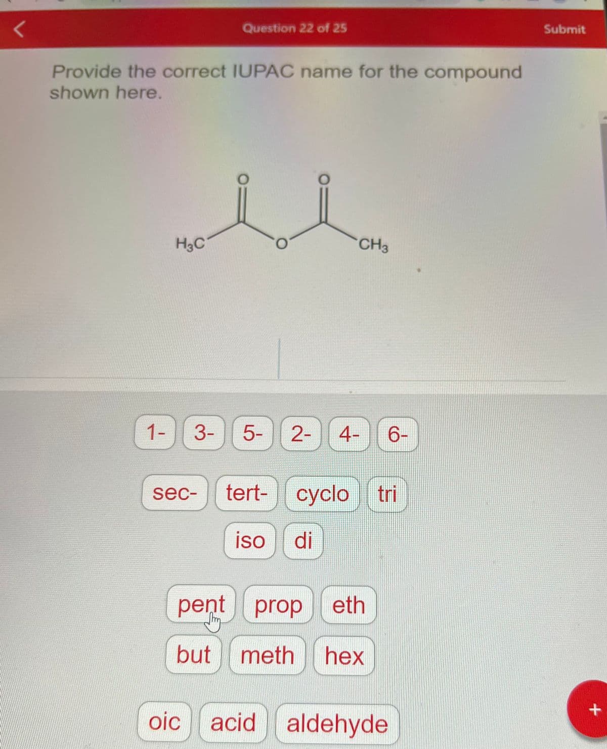 <
Provide the correct IUPAC name for the compound
shown here.
u
1-
H3C
Question 22 of 25
3-
sec-
oic
5-
tert-
2- 4-
CH3
iso di
cyclo tri
pent prop eth
J
but
meth hex
6-
acid aldehyde
Submit
+