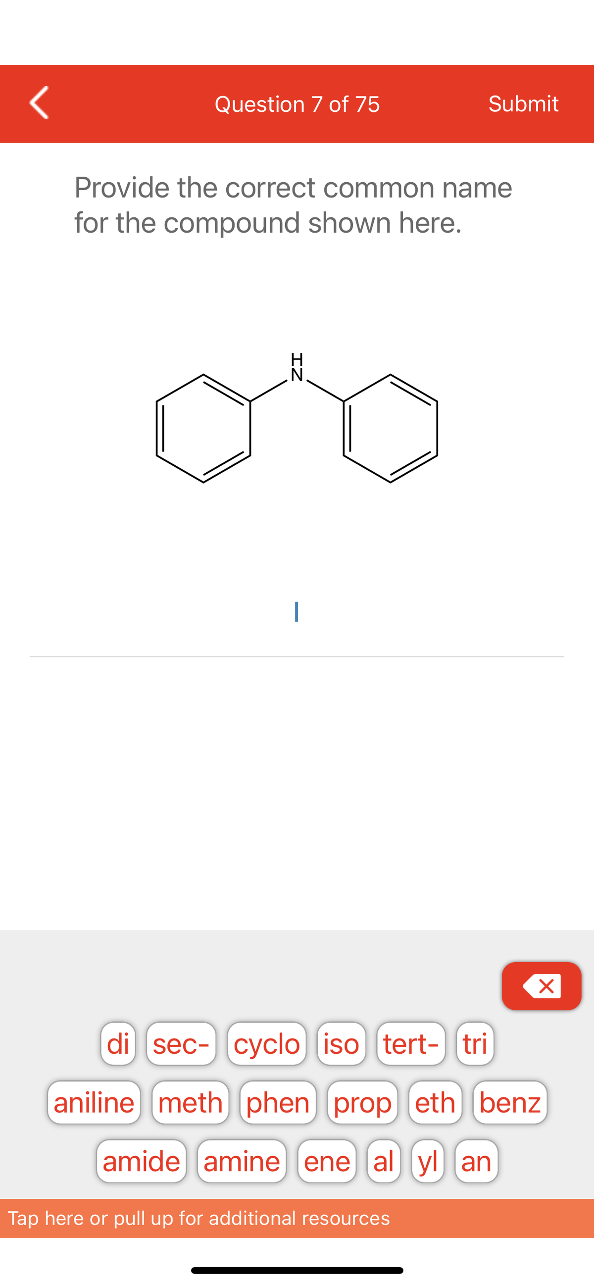<
Question 7 of 75
Provide the correct common name
for the compound shown here.
N
Submit
Tap here or pull up for additional resources
X
di sec- cyclo] iso [tert- tri
aniline meth) phen) prop (eth benz
amide amine ene al yl an