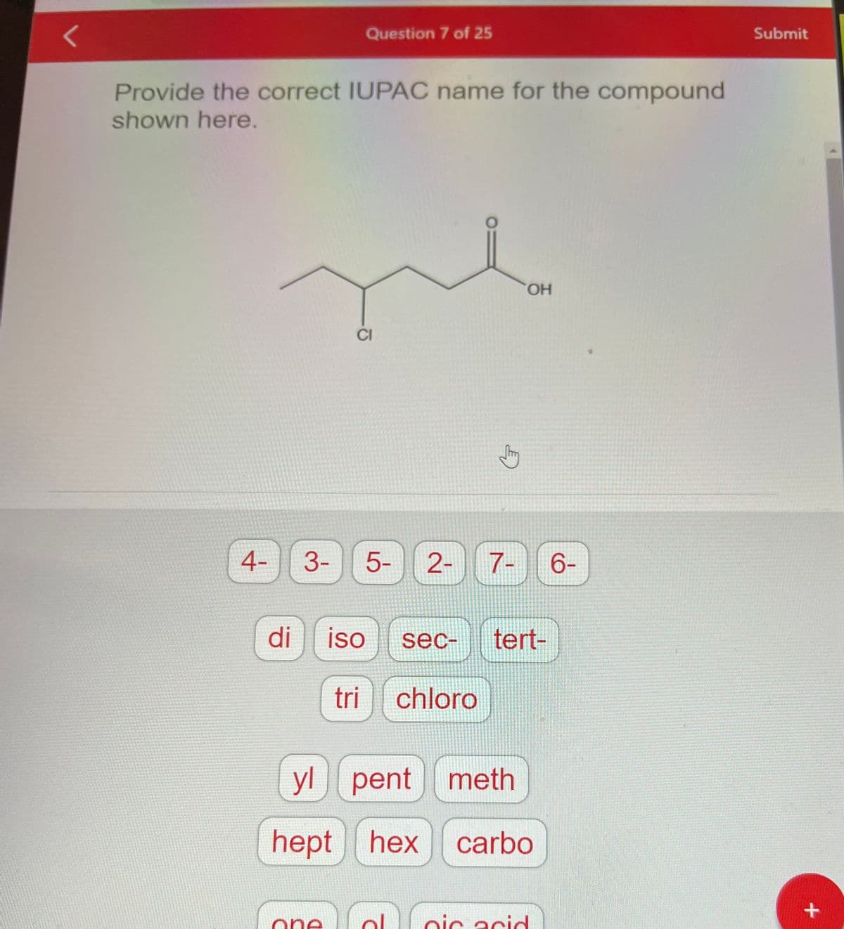 Provide the correct IUPAC name for the compound
shown here.
4-
di
3-
Question 7 of 25
One
CI
5- 2- 7-
iso
sec-
tri chloro
2
OH
yl pent meth
hept hex carbo
tert-
oic acid
6-
Submit
+