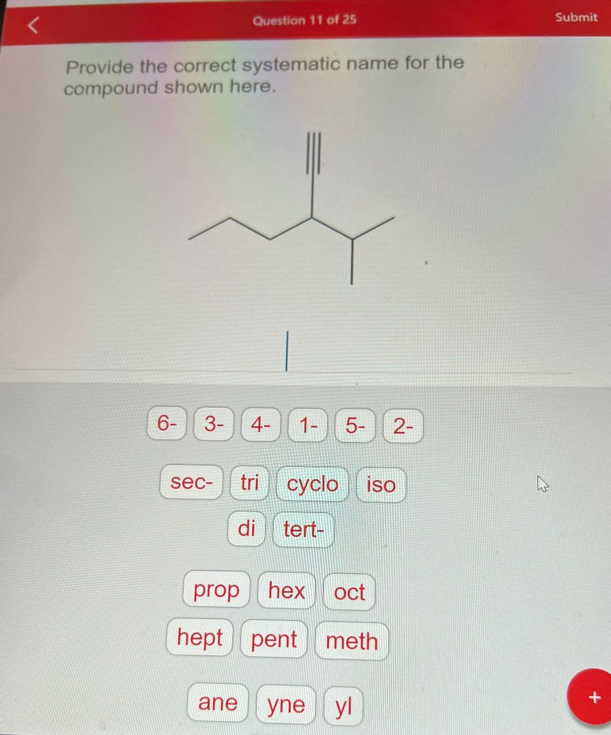 Question 11 of 25
Provide the correct systematic name for the
compound shown here.
t
6- 3- 4-
sec- tri
1-
5-
di tert-
cyclo iso
prop hex oct
hept pent
pent meth
2-
ane yne yl
Submit
