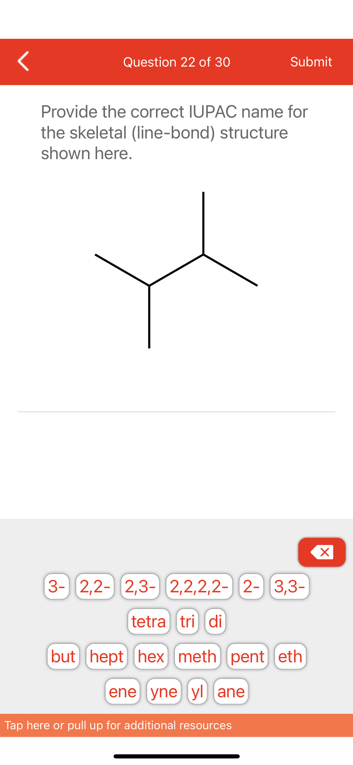 <
Question 22 of 30
Submit
Provide the correct IUPAC name for
the skeletal (line-bond) structure
shown here.
3- 2,2- 2,3- 2,2,2,2- 2- 3,3-
tetra tri di
(but hept hex meth) pent eth
ene yne yl ane
Tap here or pull up for additional resources
X
