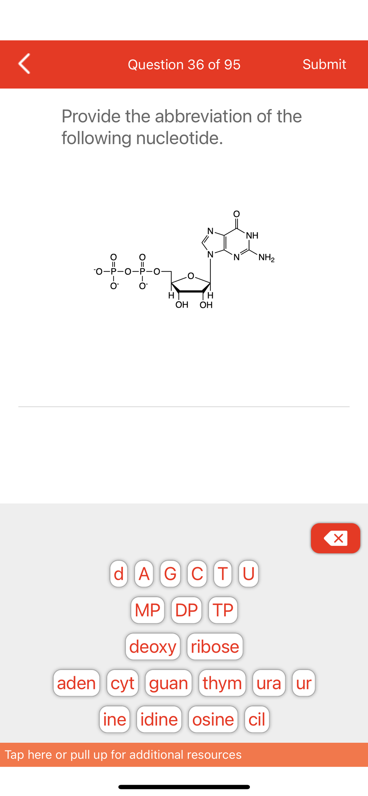 <
Question 36 of 95
Provide the abbreviation of the
following nucleotide.
10 17
H
OH OH
NH
Tap here or pull up for additional resources
NH₂
Submit
d AGCTU
MP DP TP
deoxy ribose
aden] [cyt) guan) (thym) (ura) (ur
ine idine osine cil
X