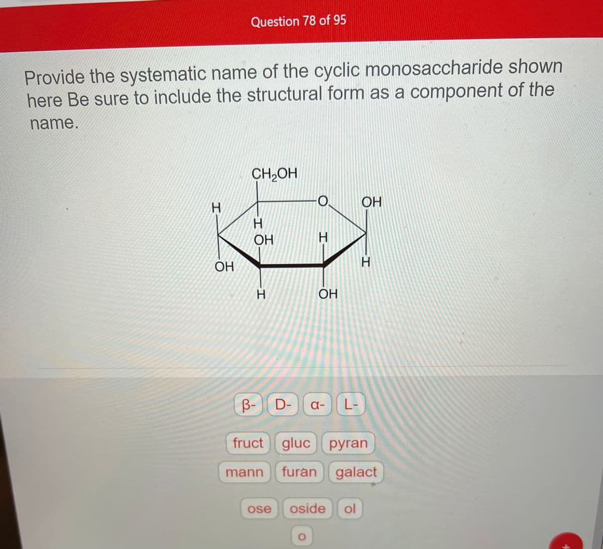 Provide the systematic name of the cyclic monosaccharide shown
here Be sure to include the structural form as a component of the
name.
H
Question 78 of 95
OH
CH₂OH
H
OH
H
mann
H
OH
O
B- D- a- L-
fruct gluc pyran
furan galact
ose oside ol
OH
H