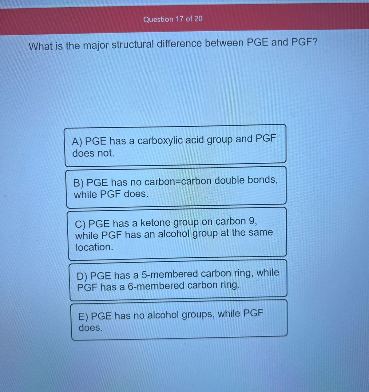 Question 17 of 20
What is the major structural difference between PGE and PGF?
A) PGE has a carboxylic acid group and PGF
does not.
B) PGE has no carbon=carbon double bonds,
while PGF does.
C) PGE has a ketone group on carbon 9,
while PGF has an alcohol group at the same
location.
D) PGE has a 5-membered carbon ring, while
PGF has a 6-membered carbon ring.
E) PGE has no alcohol groups, while PGF
does.